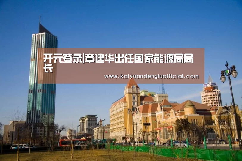 开元登录|章建华出任国家能源局局长(图2) 开元百家乐